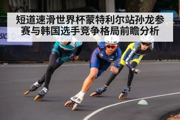 短道速滑世界杯蒙特利尔站孙龙参赛与韩国选手竞争格局前瞻分析