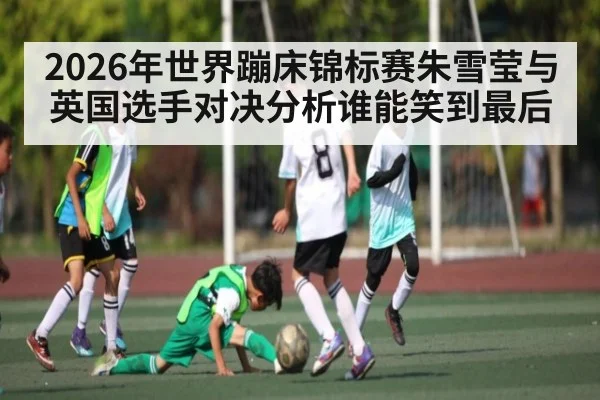 2026年世界蹦床锦标赛朱雪莹与英国选手对决分析谁能笑到最后